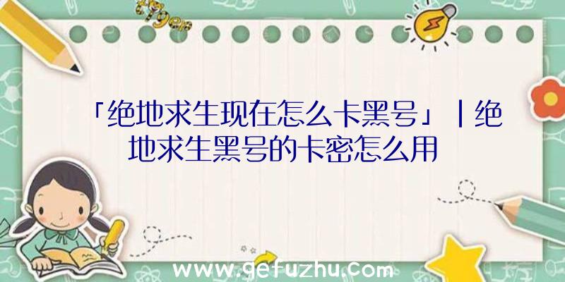 「绝地求生现在怎么卡黑号」|绝地求生黑号的卡密怎么用